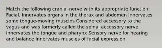 Match the following cranial nerve with its appropriate function: Facial. Innervates organs in the thorax and abdomen Innervates some tongue-moving muscles Considered accessory to the vagus and was formerly called the spinal accessory nerve Innervates the tongue and pharynx Sensory nerve for hearing and balance Innervates muscles of facial expression