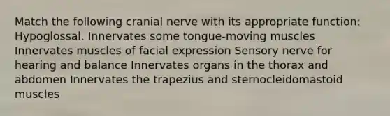 Match the following cranial nerve with its appropriate function: Hypoglossal. Innervates some tongue-moving muscles Innervates muscles of facial expression Sensory nerve for hearing and balance Innervates organs in the thorax and abdomen Innervates the trapezius and sternocleidomastoid muscles