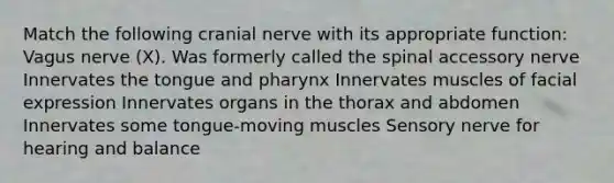 Match the following cranial nerve with its appropriate function: Vagus nerve (X). Was formerly called the spinal accessory nerve Innervates the tongue and pharynx Innervates muscles of facial expression Innervates organs in the thorax and abdomen Innervates some tongue-moving muscles Sensory nerve for hearing and balance