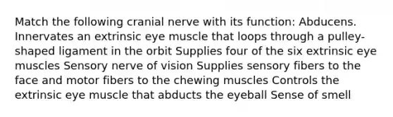 Match the following cranial nerve with its function: Abducens. Innervates an extrinsic eye muscle that loops through a pulley-shaped ligament in the orbit Supplies four of the six extrinsic eye muscles Sensory nerve of vision Supplies sensory fibers to the face and motor fibers to the chewing muscles Controls the extrinsic eye muscle that abducts the eyeball Sense of smell