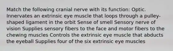 Match the following cranial nerve with its function: Optic. Innervates an extrinsic eye muscle that loops through a pulley-shaped ligament in the orbit Sense of smell Sensory nerve of vision Supplies sensory fibers to the face and motor fibers to the chewing muscles Controls the extrinsic eye muscle that abducts the eyeball Supplies four of the six extrinsic eye muscles