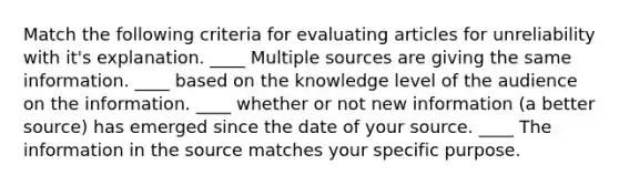 Match the following criteria for evaluating articles for unreliability with it's explanation. ____ Multiple sources are giving the same information. ____ based on the knowledge level of the audience on the information. ____ whether or not new information (a better source) has emerged since the date of your source. ____ The information in the source matches your specific purpose.