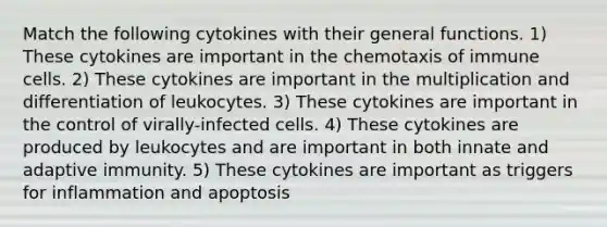 Match the following cytokines with their general functions. 1) These cytokines are important in the chemotaxis of immune cells. 2) These cytokines are important in the multiplication and differentiation of leukocytes. 3) These cytokines are important in the control of virally-infected cells. 4) These cytokines are produced by leukocytes and are important in both innate and adaptive immunity. 5) These cytokines are important as triggers for inflammation and apoptosis