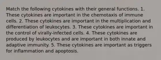 Match the following cytokines with their general functions. 1. These cytokines are important in the chemotaxis of immune cells. 2. These cytokines are important in the multiplication and differentiation of leukocytes. 3. These cytokines are important in the control of virally-infected cells. 4. These cytokines are produced by leukocytes and are important in both innate and adaptive immunity. 5. These cytokines are important as triggers for inflammation and apoptosis.