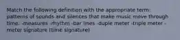 Match the following definition with the appropriate term: patterns of sounds and silences that make music move through time. -measures -rhythm -bar lines -duple meter -triple meter -meter signature (time signature)