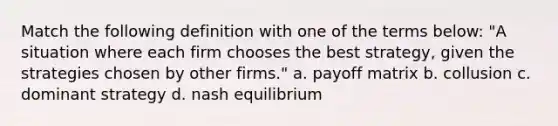 Match the following definition with one of the terms below: "A situation where each firm chooses the best strategy, given the strategies chosen by other firms." a. payoff matrix b. collusion c. dominant strategy d. nash equilibrium