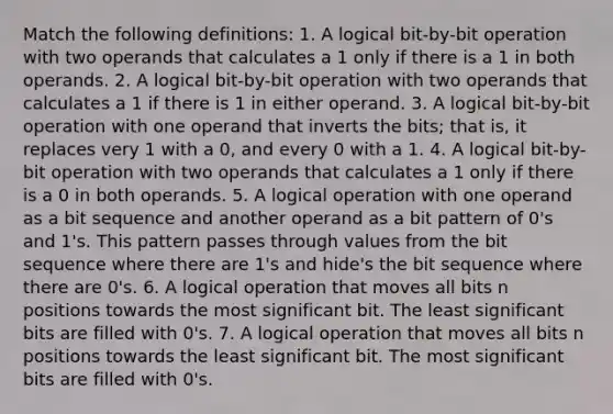 Match the following definitions: 1. A logical bit-by-bit operation with two operands that calculates a 1 only if there is a 1 in both operands. 2. A logical bit-by-bit operation with two operands that calculates a 1 if there is 1 in either operand. 3. A logical bit-by-bit operation with one operand that inverts the bits; that is, it replaces very 1 with a 0, and every 0 with a 1. 4. A logical bit-by-bit operation with two operands that calculates a 1 only if there is a 0 in both operands. 5. A logical operation with one operand as a bit sequence and another operand as a bit pattern of 0's and 1's. This pattern passes through values from the bit sequence where there are 1's and hide's the bit sequence where there are 0's. 6. A logical operation that moves all bits n positions towards the most significant bit. The least significant bits are filled with 0's. 7. A logical operation that moves all bits n positions towards the least significant bit. The most significant bits are filled with 0's.