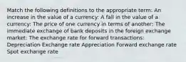 Match the following definitions to the appropriate​ term: An increase in the value of a currency​: A fall in the value of a currency​: The price of one currency in terms of another​: The immediate exchange of bank deposits in the foreign exchange market​: The exchange rate for forward transactions​: Depreciation Exchange rate Appreciation Forward exchange rate Spot exchange rate