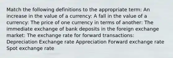 Match the following definitions to the appropriate​ term: An increase in the value of a currency​: A fall in the value of a currency​: The price of one currency in terms of another​: The immediate exchange of bank deposits in the foreign exchange market​: The exchange rate for forward transactions​: Depreciation Exchange rate Appreciation Forward exchange rate Spot exchange rate