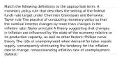 Match the following definitions to the appropriate​ term: A monetary policy rule that describes the setting of the federal funds rate target under Chairmen Greenspan and​ Bernanke: Taylor rule The practice of conducting monetary policy so that the nominal interest changes by more than changes in the inflation​ rate: Taylor principle A theory suggesting that changes in inflation are influenced by the state of the economy relative to its production​ capacity, as well as other​ factors: Phillips curve theory The rate of unemployment when demand for labor equals​ supply, consequently eliminating the tendency for the inflation rate to​ change: nonaccelerating inflation rate of unemployment (NAIRU)