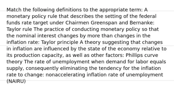 Match the following definitions to the appropriate​ term: A monetary policy rule that describes the setting of the federal funds rate target under Chairmen Greenspan and​ Bernanke: Taylor rule The practice of conducting monetary policy so that the nominal interest changes by more than changes in the inflation​ rate: Taylor principle A theory suggesting that changes in inflation are influenced by the state of the economy relative to its production​ capacity, as well as other​ factors: Phillips curve theory The rate of unemployment when demand for labor equals​ supply, consequently eliminating the tendency for the inflation rate to​ change: nonaccelerating inflation rate of unemployment (NAIRU)