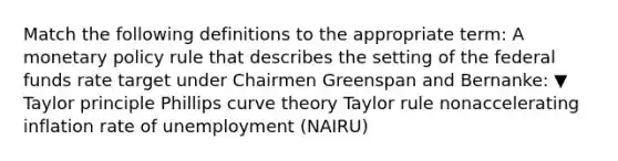 Match the following definitions to the appropriate​ term: A monetary policy rule that describes the setting of the federal funds rate target under Chairmen Greenspan and​ Bernanke: ▼ Taylor principle Phillips curve theory Taylor rule nonaccelerating inflation rate of unemployment (NAIRU)