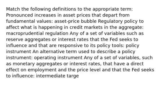 Match the following definitions to the appropriate​ term: Pronounced increases in asset prices that depart from fundamental values​: asset-price bubble Regulatory policy to affect what is happening in credit markets in the aggregate​: macroprudential regulation Any of a set of variables such as reserve aggregates or interest rates that the Fed seeks to influence and that are responsive to its policy​ tools: policy instrument An alternative term used to describe a policy instrument​: operating instrument Any of a set of​ variables, such as monetary aggregates or interest​ rates, that have a direct effect on employment and the price level and that the Fed seeks to​ influence: intermediate targe