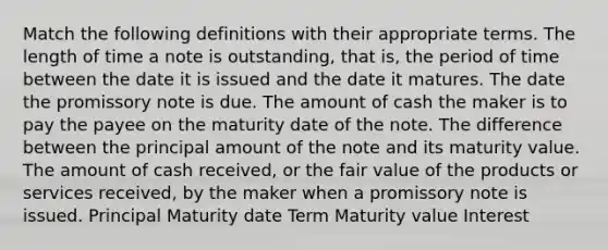 Match the following definitions with their appropriate terms. The length of time a note is outstanding, that is, the period of time between the date it is issued and the date it matures. The date the promissory note is due. The amount of cash the maker is to pay the payee on the maturity date of the note. The difference between the principal amount of the note and its maturity value. The amount of cash received, or the fair value of the products or services received, by the maker when a promissory note is issued. Principal Maturity date Term Maturity value Interest