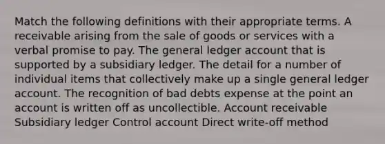 Match the following definitions with their appropriate terms. A receivable arising from the sale of goods or services with a verbal promise to pay. The general ledger account that is supported by a subsidiary ledger. The detail for a number of individual items that collectively make up a single general ledger account. The recognition of bad debts expense at the point an account is written off as uncollectible. Account receivable Subsidiary ledger Control account Direct write-off method