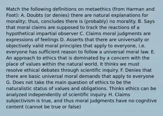 Match the following definitions on metaethics (from Harman and Foot): A. Doubts (or denies) there are natural explanations for morality; thus, concludes there is (probably) no morality. B. Says that moral claims are supposed to track the reactions of a hypothetical impartial observer C. Claims moral judgments are expressions of feelings D. Asserts that there are universally or objectively valid moral principles that apply to everyone, i.e. everyone has sufficient reason to follow a universal moral law. E. An approach to ethics that is dominated by a concern with the place of values within the natural world. It thinks we must resolve ethical debates through scientific inquiry. F. Denies that there are basic universal moral demands that apply to everyone G. Does not take the main question of ethics to be the naturalistic status of values and obligations. Thinks ethics can be analyzed independently of scientific inquiry. H. Claims subjectivism is true, and thus moral judgments have no cognitive content (cannot be true or false)