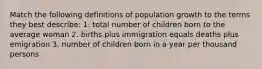 Match the following definitions of population growth to the terms they best describe: 1. total number of children born to the average woman 2. births plus immigration equals deaths plus emigration 3. number of children born in a year per thousand persons