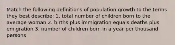 Match the following definitions of population growth to the terms they best describe: 1. total number of children born to the average woman 2. births plus immigration equals deaths plus emigration 3. number of children born in a year per thousand persons