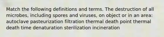 Match the following definitions and terms. The destruction of all microbes, including spores and viruses, on object or in an area: autoclave pasteurization filtration thermal death point thermal death time denaturation sterilization incineration