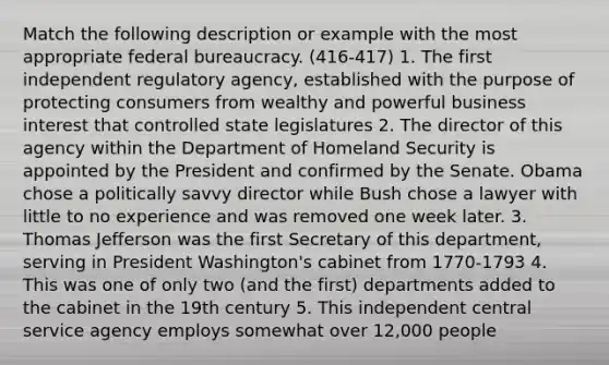 Match the following description or example with the most appropriate federal bureaucracy. (416-417) 1. The first independent regulatory agency, established with the purpose of protecting consumers from wealthy and powerful business interest that controlled state legislatures 2. The director of this agency within the Department of Homeland Security is appointed by the President and confirmed by the Senate. Obama chose a politically savvy director while Bush chose a lawyer with little to no experience and was removed one week later. 3. Thomas Jefferson was the first Secretary of this department, serving in President Washington's cabinet from 1770-1793 4. This was one of only two (and the first) departments added to the cabinet in the 19th century 5. This independent central service agency employs somewhat over 12,000 people