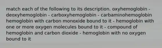 match each of the following to its description. oxyhemoglobin - deoxyhemoglobin - carboxyhemoglobin - carbaminohemoglobin hemoglobin with carbon monoxide bound to it - hemoglobin with one or more oxygen molecules bound to it - compound of hemoglobin and carbon dioxide - hemoglobin with no oxygen bound to it