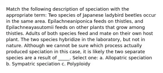 Match the following description of speciation with the appropriate term: Two species of Japanese ladybird beetles occur in the same area. Epilachneaniponica feeds on thistles, and Epilachneayasutomii feeds on other plants that grow among thistles. Adults of both species feed and mate on their own host plant. The two species hybridize in the laboratory, but not in nature. Although we cannot be sure which process actually produced speciation in this case, it is likely the two separate species are a result of _____. Select one: a. Allopatric speciation b. Sympatric speciation c. Polyploidy