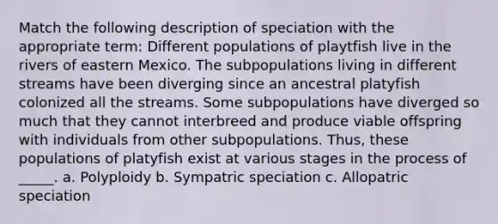 Match the following description of speciation with the appropriate term: Different populations of playtfish live in the rivers of eastern Mexico. The subpopulations living in different streams have been diverging since an ancestral platyfish colonized all the streams. Some subpopulations have diverged so much that they cannot interbreed and produce viable offspring with individuals from other subpopulations. Thus, these populations of platyfish exist at various stages in the process of _____. a. Polyploidy b. Sympatric speciation c. Allopatric speciation