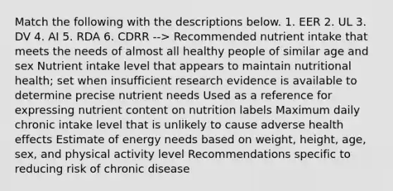 Match the following with the descriptions below. 1. EER 2. UL 3. DV 4. AI 5. RDA 6. CDRR --> Recommended nutrient intake that meets the needs of almost all healthy people of similar age and sex Nutrient intake level that appears to maintain nutritional health; set when insufficient research evidence is available to determine precise nutrient needs Used as a reference for expressing nutrient content on nutrition labels Maximum daily chronic intake level that is unlikely to cause adverse health effects Estimate of energy needs based on weight, height, age, sex, and physical activity level Recommendations specific to reducing risk of chronic disease