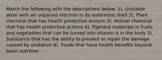 Match the following with the descriptions below. 1). Unstable atom with an unpaired electron in its outermost shell 2). Plant chemical that has health protective actions 3). Animal chemical that has health protective actions 4). Pigment materials in fruits and vegetables that can be turned into vitamin A in the body 5). Substance that has the ability to prevent or repair the damage caused by oxidation 6). Foods that have health benefits beyond basic nutrition