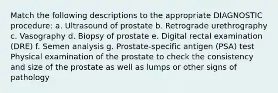 Match the following descriptions to the appropriate DIAGNOSTIC procedure: a. Ultrasound of prostate b. Retrograde urethrography c. Vasography d. Biopsy of prostate e. Digital rectal examination (DRE) f. Semen analysis g. Prostate-specific antigen (PSA) test Physical examination of the prostate to check the consistency and size of the prostate as well as lumps or other signs of pathology