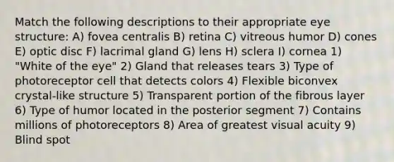 Match the following descriptions to their appropriate eye structure: A) fovea centralis B) retina C) vitreous humor D) cones E) optic disc F) lacrimal gland G) lens H) sclera I) cornea 1) "White of the eye" 2) Gland that releases tears 3) Type of photoreceptor cell that detects colors 4) Flexible biconvex crystal-like structure 5) Transparent portion of the fibrous layer 6) Type of humor located in the posterior segment 7) Contains millions of photoreceptors 8) Area of greatest visual acuity 9) Blind spot