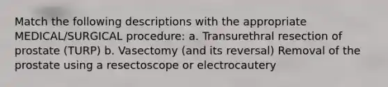 Match the following descriptions with the appropriate MEDICAL/SURGICAL procedure: a. Transurethral resection of prostate (TURP) b. Vasectomy (and its reversal) Removal of the prostate using a resectoscope or electrocautery