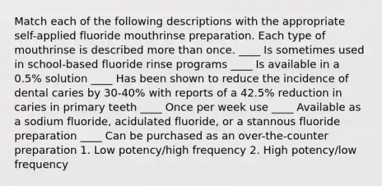 Match each of the following descriptions with the appropriate self-applied fluoride mouthrinse preparation. Each type of mouthrinse is described more than once. ____ Is sometimes used in school-based fluoride rinse programs ____ Is available in a 0.5% solution ____ Has been shown to reduce the incidence of dental caries by 30-40% with reports of a 42.5% reduction in caries in primary teeth ____ Once per week use ____ Available as a sodium fluoride, acidulated fluoride, or a stannous fluoride preparation ____ Can be purchased as an over-the-counter preparation 1. Low potency/high frequency 2. High potency/low frequency