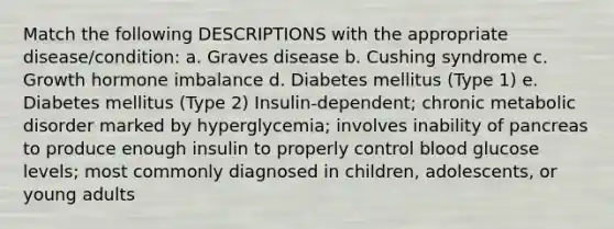 Match the following DESCRIPTIONS with the appropriate disease/condition: a. Graves disease b. Cushing syndrome c. Growth hormone imbalance d. Diabetes mellitus (Type 1) e. Diabetes mellitus (Type 2) Insulin-dependent; chronic metabolic disorder marked by hyperglycemia; involves inability of pancreas to produce enough insulin to properly control blood glucose levels; most commonly diagnosed in children, adolescents, or young adults