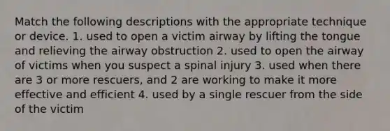 Match the following descriptions with the appropriate technique or device. 1. used to open a victim airway by lifting the tongue and relieving the airway obstruction 2. used to open the airway of victims when you suspect a spinal injury 3. used when there are 3 or more rescuers, and 2 are working to make it more effective and efficient 4. used by a single rescuer from the side of the victim