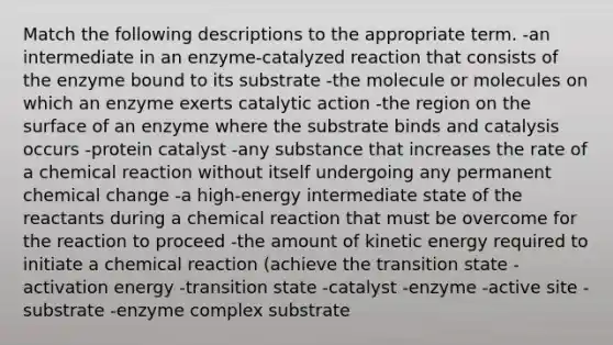 Match the following descriptions to the appropriate term. -an intermediate in an enzyme-catalyzed reaction that consists of the enzyme bound to its substrate -the molecule or molecules on which an enzyme exerts catalytic action -the region on the surface of an enzyme where the substrate binds and catalysis occurs -protein catalyst -any substance that increases the rate of a chemical reaction without itself undergoing any permanent chemical change -a high-energy intermediate state of the reactants during a chemical reaction that must be overcome for the reaction to proceed -the amount of kinetic energy required to initiate a chemical reaction (achieve the transition state -activation energy -transition state -catalyst -enzyme -active site -substrate -enzyme complex substrate