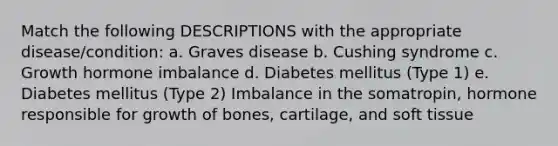 Match the following DESCRIPTIONS with the appropriate disease/condition: a. Graves disease b. Cushing syndrome c. Growth hormone imbalance d. Diabetes mellitus (Type 1) e. Diabetes mellitus (Type 2) Imbalance in the somatropin, hormone responsible for growth of bones, cartilage, and soft tissue