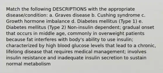 Match the following DESCRIPTIONS with the appropriate disease/condition: a. Graves disease b. Cushing syndrome c. Growth hormone imbalance d. Diabetes mellitus (Type 1) e. Diabetes mellitus (Type 2) Non-insulin dependent; gradual onset that occurs in middle age, commonly in overweight patients because fat interferes with body's ability to use insulin; characterized by high blood glucose levels that lead to a chronic, lifelong disease that requires medical management; involves insulin resistance and inadequate insulin secretion to sustain normal metabolism