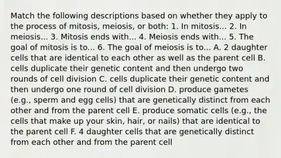 Match the following descriptions based on whether they apply to the process of mitosis, meiosis, or both: 1. In mitosis... 2. In meiosis... 3. Mitosis ends with... 4. Meiosis ends with... 5. The goal of mitosis is to... 6. The goal of meiosis is to... A. 2 daughter cells that are identical to each other as well as the parent cell B. cells duplicate their genetic content and then undergo two rounds of cell division C. cells duplicate their genetic content and then undergo one round of cell division D. produce gametes (e.g., sperm and egg cells) that are genetically distinct from each other and from the parent cell E. produce somatic cells (e.g., the cells that make up your skin, hair, or nails) that are identical to the parent cell F. 4 daughter cells that are genetically distinct from each other and from the parent cell