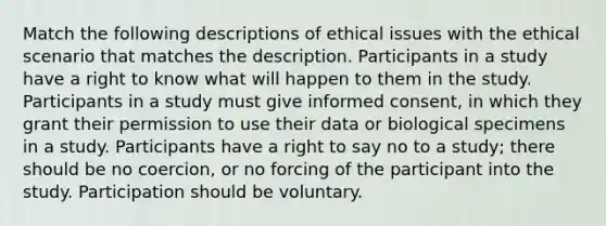 Match the following descriptions of ethical issues with the ethical scenario that matches the description. Participants in a study have a right to know what will happen to them in the study. Participants in a study must give informed consent, in which they grant their permission to use their data or biological specimens in a study. Participants have a right to say no to a study; there should be no coercion, or no forcing of the participant into the study. Participation should be voluntary.