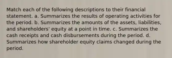 Match each of the following descriptions to their financial statement. a. Summarizes the results of operating activities for the period. b. Summarizes the amounts of the assets, liabilities, and shareholders' equity at a point in time. c. Summarizes the cash receipts and cash disbursements during the period. d. Summarizes how shareholder equity claims changed during the period.