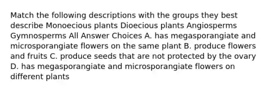 Match the following descriptions with the groups they best describe Monoecious plants Dioecious plants Angiosperms Gymnosperms All Answer Choices A. has megasporangiate and microsporangiate flowers on the same plant B. produce flowers and fruits C. produce seeds that are not protected by the ovary D. has megasporangiate and microsporangiate flowers on different plants