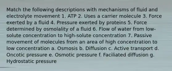 Match the following descriptions with mechanisms of fluid and electrolyte movement 1. ATP 2. Uses a carrier molecule 3. Force exerted by a fluid 4. Pressure exerted by proteins 5. Force determined by osmolality of a fluid 6. Flow of water from low-solute concentration to high-solute concentration 7. Passive movement of molecules from an area of high concentration to low concentration a. Osmosis b. Diffusion c. Active transport d. Oncotic pressure e. Osmotic pressure f. Faciliated diffusion g. Hydrostatic pressure