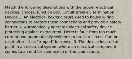 Match the following descriptions with the proper electrical devices: choose: Junction Box; Circuit Breaker; Termination Device 1. An electrical box/enclosure used to house wiring connections to protect these connections and provide a safety barrier. 2. Automatically operated electrical safety device protecting against overcurrent. Detects fault from too much current and automatically switches to break a circuit. Can be reset after it has "tripped" for reuse. 3. The device located at point in an electrical system where an electrical component comes to an end for connection or the load source.