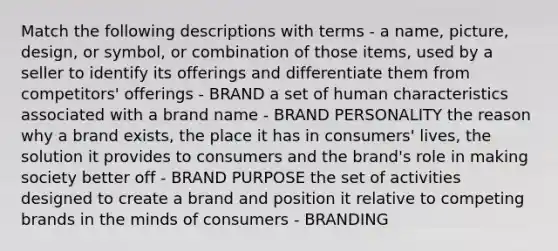 Match the following descriptions with terms - a name, picture, design, or symbol, or combination of those items, used by a seller to identify its offerings and differentiate them from competitors' offerings - BRAND a set of human characteristics associated with a brand name - BRAND PERSONALITY the reason why a brand exists, the place it has in consumers' lives, the solution it provides to consumers and the brand's role in making society better off - BRAND PURPOSE the set of activities designed to create a brand and position it relative to competing brands in the minds of consumers - BRANDING