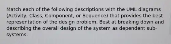 Match each of the following descriptions with the UML diagrams (Activity, Class, Component, or Sequence) that provides the best representation of the design problem. Best at breaking down and describing the overall design of the system as dependent sub-systems: