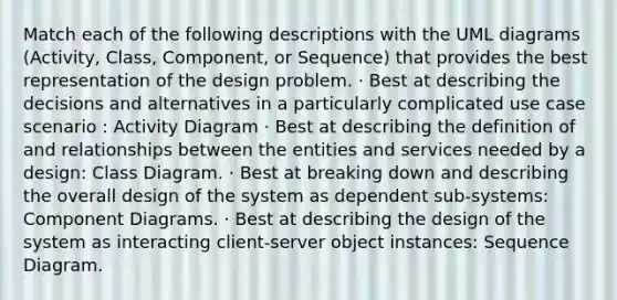 Match each of the following descriptions with the UML diagrams (Activity, Class, Component, or Sequence) that provides the best representation of the design problem. · Best at describing the decisions and alternatives in a particularly complicated use case scenario : Activity Diagram · Best at describing the definition of and relationships between the entities and services needed by a design: Class Diagram. · Best at breaking down and describing the overall design of the system as dependent sub-systems: Component Diagrams. · Best at describing the design of the system as interacting client-server object instances: Sequence Diagram.