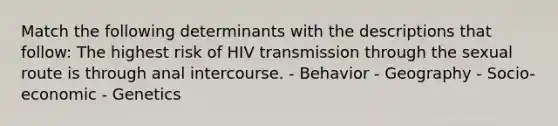 Match the following determinants with the descriptions that follow: The highest risk of HIV transmission through the sexual route is through anal intercourse. - Behavior - Geography - Socio-economic - Genetics