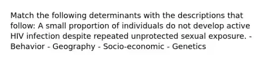 Match the following determinants with the descriptions that follow: A small proportion of individuals do not develop active HIV infection despite repeated unprotected sexual exposure. - Behavior - Geography - Socio-economic - Genetics