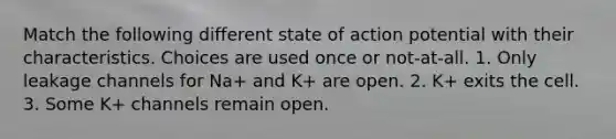 Match the following different state of action potential with their characteristics. Choices are used once or not-at-all. 1. Only leakage channels for Na+ and K+ are open. 2. K+ exits the cell. 3. Some K+ channels remain open.